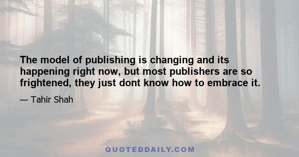 The model of publishing is changing and its happening right now, but most publishers are so frightened, they just dont know how to embrace it.