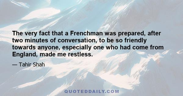 The very fact that a Frenchman was prepared, after two minutes of conversation, to be so friendly towards anyone, especially one who had come from England, made me restless.