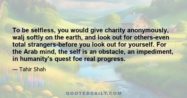 To be selfless, you would give charity anonymously, walj softly on the earth, and look out for others-even total strangers-before you look out for yourself. For the Arab mind, the self is an obstacle, an impediment, in