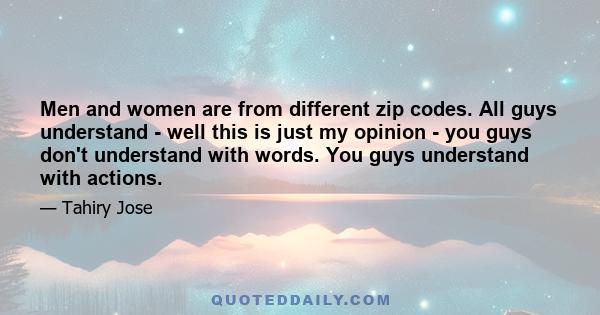 Men and women are from different zip codes. All guys understand - well this is just my opinion - you guys don't understand with words. You guys understand with actions.