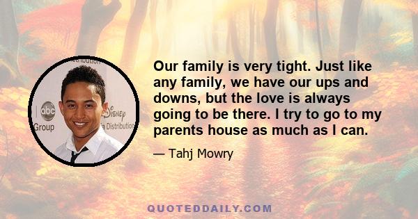 Our family is very tight. Just like any family, we have our ups and downs, but the love is always going to be there. I try to go to my parents house as much as I can.