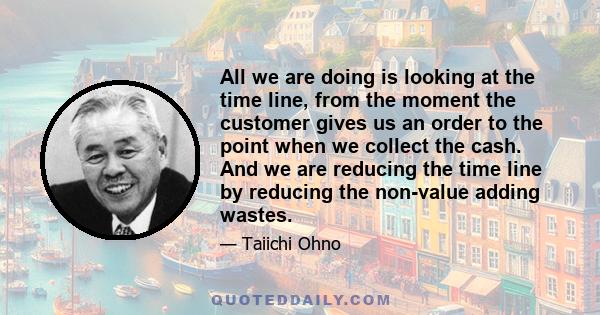 All we are doing is looking at the time line, from the moment the customer gives us an order to the point when we collect the cash. And we are reducing the time line by reducing the non-value adding wastes.