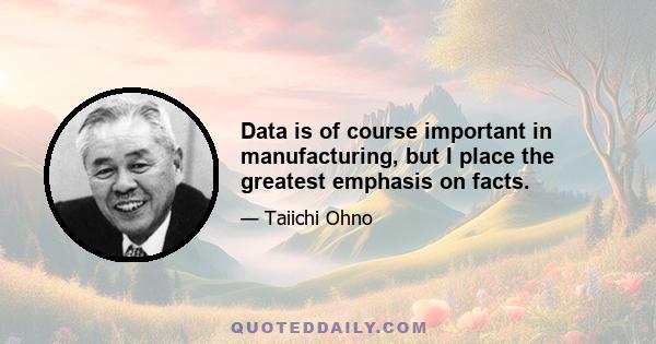 Data is of course important in manufacturing, but I place the greatest emphasis on facts.