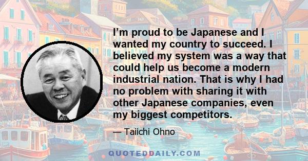 I’m proud to be Japanese and I wanted my country to succeed. I believed my system was a way that could help us become a modern industrial nation. That is why I had no problem with sharing it with other Japanese