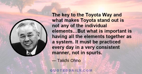 The key to the Toyota Way and what makes Toyota stand out is not any of the individual elements…But what is important is having all the elements together as a system. It must be practiced every day in a very consistent