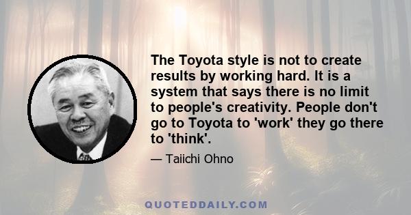 The Toyota style is not to create results by working hard. It is a system that says there is no limit to people's creativity. People don't go to Toyota to 'work' they go there to 'think'.