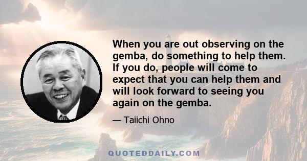 When you are out observing on the gemba, do something to help them. If you do, people will come to expect that you can help them and will look forward to seeing you again on the gemba.