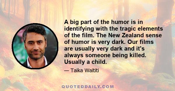 A big part of the humor is in identifying with the tragic elements of the film. The New Zealand sense of humor is very dark. Our films are usually very dark and it's always someone being killed. Usually a child.