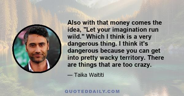 Also with that money comes the idea, Let your imagination run wild. Which I think is a very dangerous thing. I think it's dangerous because you can get into pretty wacky territory. There are things that are too crazy.