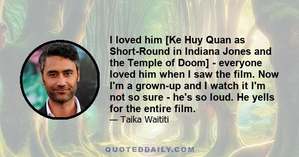 I loved him [Ke Huy Quan as Short-Round in Indiana Jones and the Temple of Doom] - everyone loved him when I saw the film. Now I'm a grown-up and I watch it I'm not so sure - he's so loud. He yells for the entire film.