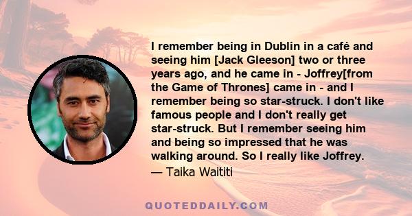 I remember being in Dublin in a café and seeing him [Jack Gleeson] two or three years ago, and he came in - Joffrey[from the Game of Thrones] came in - and I remember being so star-struck. I don't like famous people and 