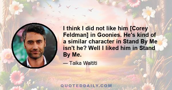 I think I did not like him [Corey Feldman] in Goonies. He's kind of a similar character in Stand By Me isn't he? Well I liked him in Stand By Me.