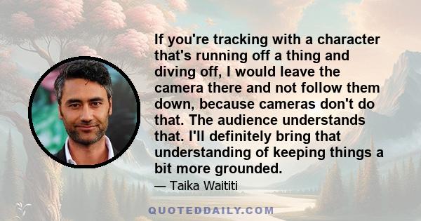 If you're tracking with a character that's running off a thing and diving off, I would leave the camera there and not follow them down, because cameras don't do that. The audience understands that. I'll definitely bring 