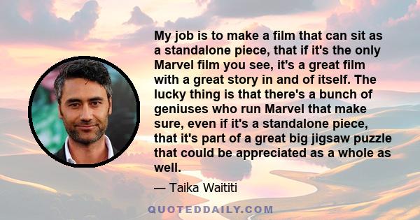 My job is to make a film that can sit as a standalone piece, that if it's the only Marvel film you see, it's a great film with a great story in and of itself. The lucky thing is that there's a bunch of geniuses who run