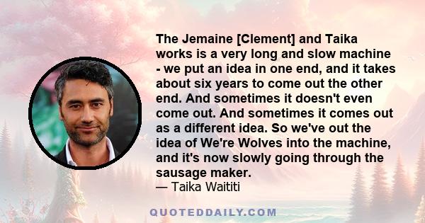 The Jemaine [Clement] and Taika works is a very long and slow machine - we put an idea in one end, and it takes about six years to come out the other end. And sometimes it doesn't even come out. And sometimes it comes