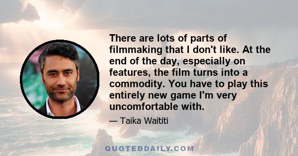 There are lots of parts of filmmaking that I don't like. At the end of the day, especially on features, the film turns into a commodity. You have to play this entirely new game I'm very uncomfortable with.