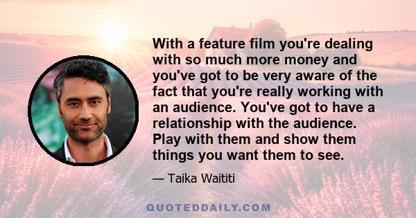 With a feature film you're dealing with so much more money and you've got to be very aware of the fact that you're really working with an audience. You've got to have a relationship with the audience. Play with them and 