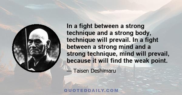 In a fight between a strong technique and a strong body, technique will prevail. In a fight between a strong mind and a strong technique, mind will prevail, because it will find the weak point.