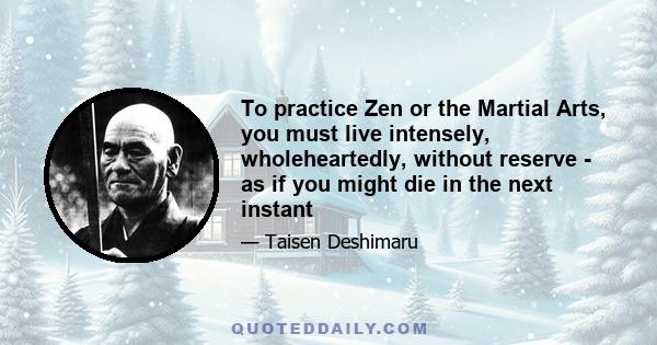 To practice Zen or the Martial Arts, you must live intensely, wholeheartedly, without reserve - as if you might die in the next instant