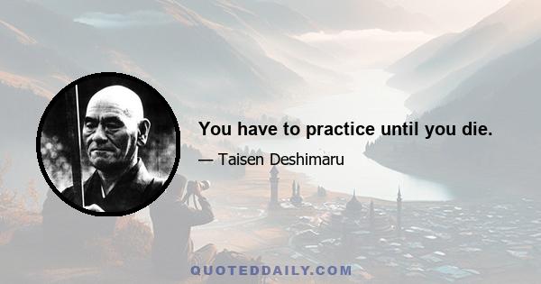 You have to practice until you die.