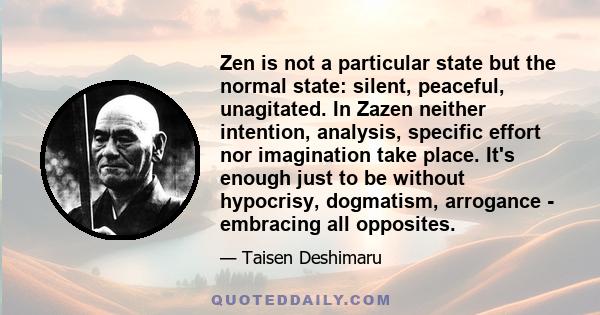 Zen is not a particular state but the normal state: silent, peaceful, unagitated. In Zazen neither intention, analysis, specific effort nor imagination take place. It's enough just to be without hypocrisy, dogmatism,