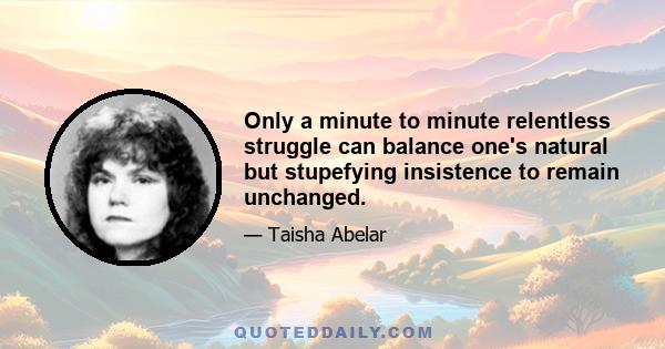 Only a minute to minute relentless struggle can balance one's natural but stupefying insistence to remain unchanged.