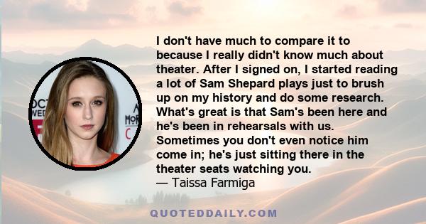 I don't have much to compare it to because I really didn't know much about theater. After I signed on, I started reading a lot of Sam Shepard plays just to brush up on my history and do some research. What's great is