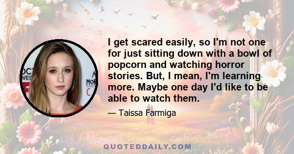 I get scared easily, so I'm not one for just sitting down with a bowl of popcorn and watching horror stories. But, I mean, I'm learning more. Maybe one day I'd like to be able to watch them.