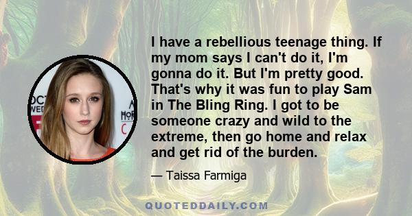 I have a rebellious teenage thing. If my mom says I can't do it, I'm gonna do it. But I'm pretty good. That's why it was fun to play Sam in The Bling Ring. I got to be someone crazy and wild to the extreme, then go home 