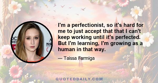 I'm a perfectionist, so it's hard for me to just accept that that I can't keep working until it's perfected. But I'm learning, I'm growing as a human in that way.