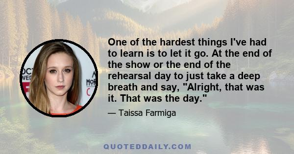 One of the hardest things I've had to learn is to let it go. At the end of the show or the end of the rehearsal day to just take a deep breath and say, Alright, that was it. That was the day.