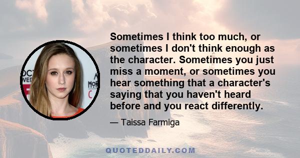 Sometimes I think too much, or sometimes I don't think enough as the character. Sometimes you just miss a moment, or sometimes you hear something that a character's saying that you haven't heard before and you react