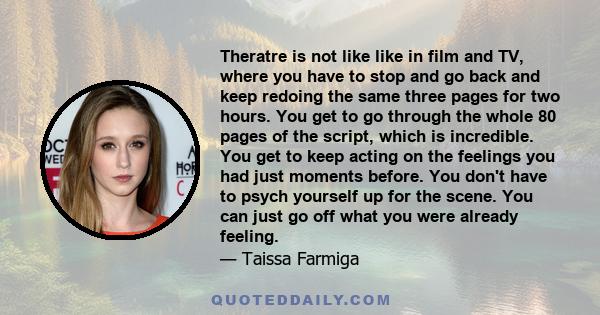 Theratre is not like like in film and TV, where you have to stop and go back and keep redoing the same three pages for two hours. You get to go through the whole 80 pages of the script, which is incredible. You get to