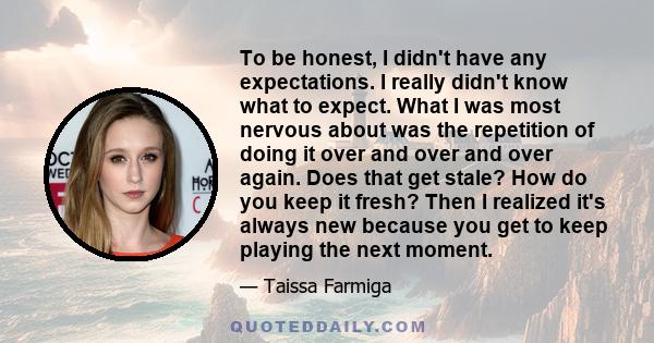 To be honest, I didn't have any expectations. I really didn't know what to expect. What I was most nervous about was the repetition of doing it over and over and over again. Does that get stale? How do you keep it