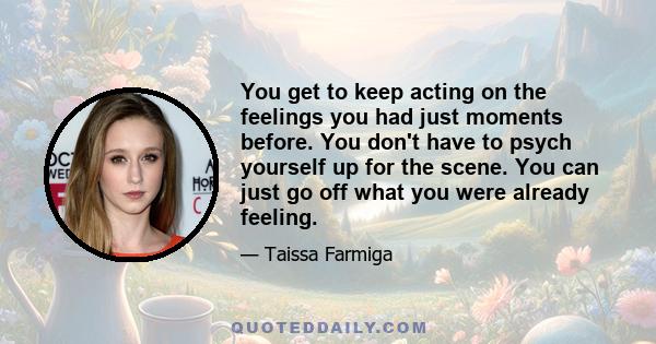 You get to keep acting on the feelings you had just moments before. You don't have to psych yourself up for the scene. You can just go off what you were already feeling.