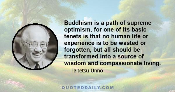 Buddhism is a path of supreme optimism, for one of its basic tenets is that no human life or experience is to be wasted or forgotten, but all should be transformed into a source of wisdom and compassionate living.