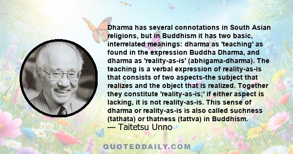 Dharma has several connotations in South Asian religions, but in Buddhism it has two basic, interrelated meanings: dharma as 'teaching' as found in the expression Buddha Dharma, and dharma as 'reality-as-is'