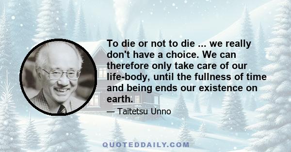 To die or not to die ... we really don't have a choice. We can therefore only take care of our life-body, until the fullness of time and being ends our existence on earth.