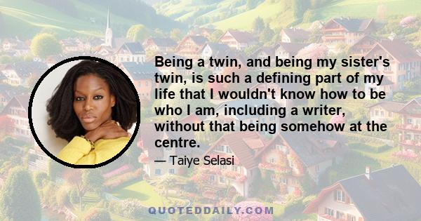 Being a twin, and being my sister's twin, is such a defining part of my life that I wouldn't know how to be who I am, including a writer, without that being somehow at the centre.