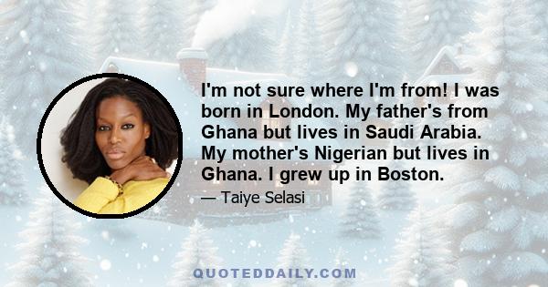 I'm not sure where I'm from! I was born in London. My father's from Ghana but lives in Saudi Arabia. My mother's Nigerian but lives in Ghana. I grew up in Boston.