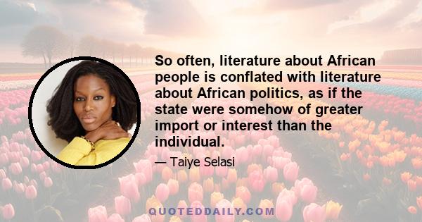 So often, literature about African people is conflated with literature about African politics, as if the state were somehow of greater import or interest than the individual.