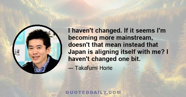 I haven't changed. If it seems I'm becoming more mainstream, doesn't that mean instead that Japan is aligning itself with me? I haven't changed one bit.