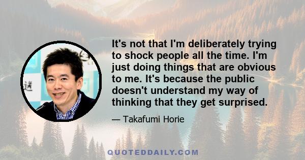 It's not that I'm deliberately trying to shock people all the time. I'm just doing things that are obvious to me. It's because the public doesn't understand my way of thinking that they get surprised.