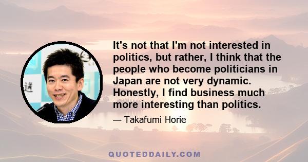 It's not that I'm not interested in politics, but rather, I think that the people who become politicians in Japan are not very dynamic. Honestly, I find business much more interesting than politics.