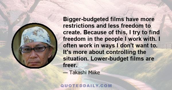 Bigger-budgeted films have more restrictions and less freedom to create. Because of this, I try to find freedom in the people I work with. I often work in ways I don't want to. It's more about controlling the situation. 