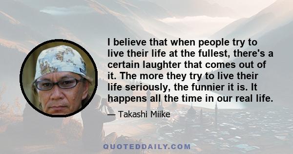 I believe that when people try to live their life at the fullest, there's a certain laughter that comes out of it. The more they try to live their life seriously, the funnier it is. It happens all the time in our real