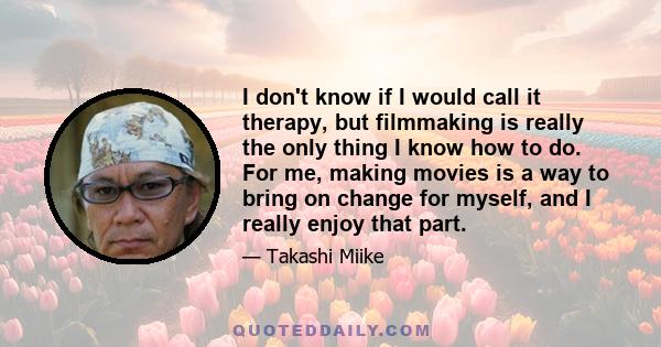 I don't know if I would call it therapy, but filmmaking is really the only thing I know how to do. For me, making movies is a way to bring on change for myself, and I really enjoy that part.