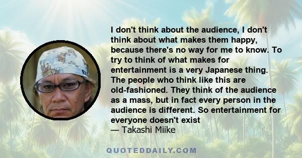 I don't think about the audience, I don't think about what makes them happy, because there's no way for me to know. To try to think of what makes for entertainment is a very Japanese thing. The people who think like