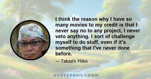 I think the reason why I have so many movies to my credit is that I never say no to any project, I never veto anything. I sort of challenge myself to do stuff, even if it's something that I've never done before.