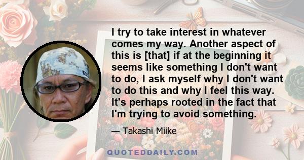 I try to take interest in whatever comes my way. Another aspect of this is [that] if at the beginning it seems like something I don't want to do, I ask myself why I don't want to do this and why I feel this way. It's